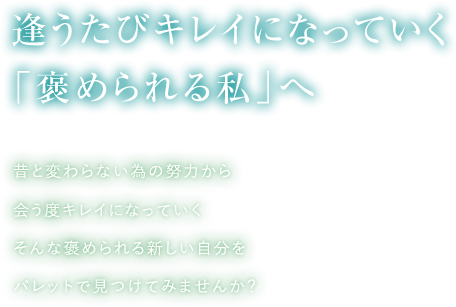 逢うたびキレイになっていく「褒められる私」へ。昔と変わらない為の努力から逢うたびキレイになっていく。そんな褒められる新しい自分をパレットで見つけてみませんか？